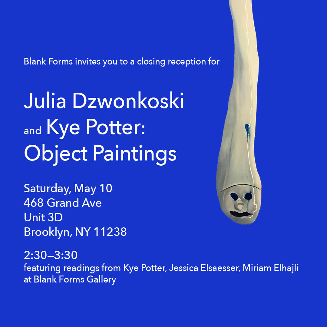 Blank Forms invites you to a closing reception for Julia Dzwonkoski and Kye Potter: Object Paintings. Saturday, May 10 at 468 Grand Ave, unit 3D, Brooklyn, NY 11238 from 2:30-3:30pm, featuring readings from Kye Potter, Jessica Elsaesser, Miriam Elhajli